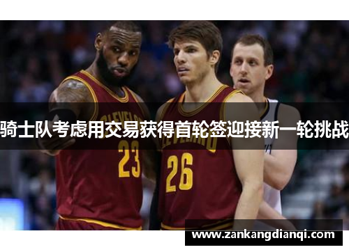 骑士队考虑用交易获得首轮签迎接新一轮挑战